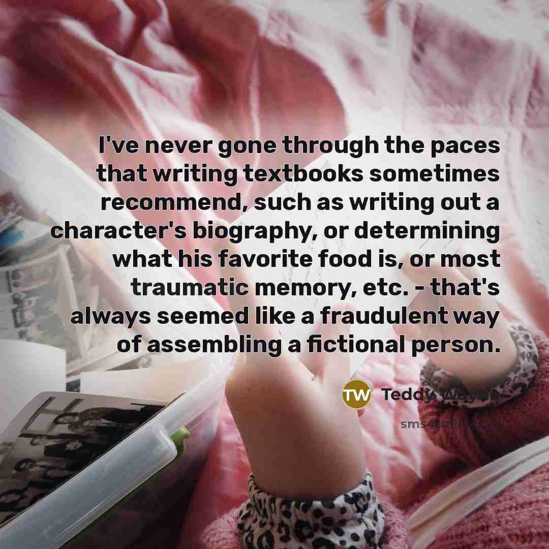 “I've never gone through the paces that writing textbooks sometimes recommend, such as writing out a character's biography, or determining what his favorite food is, or most traumatic memory, etc. - that's always seemed like a fraudulent way of assembling a fictional person.” quote by Teddy Wayne