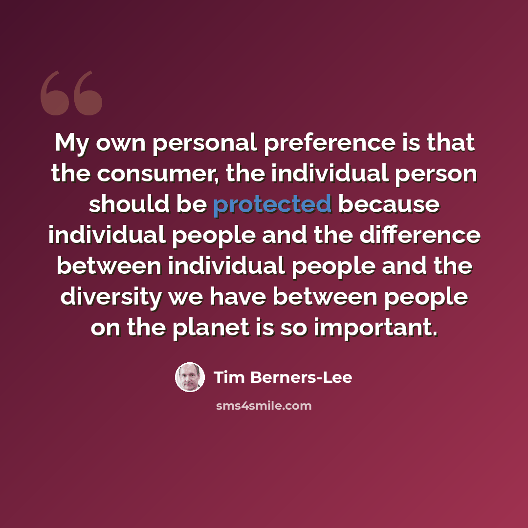 “My own personal preference is that the consumer, the individual person should be protected because individual people and the difference between individual people and the diversity we have between people on the planet is so important.” quote by Tim Berners-Lee