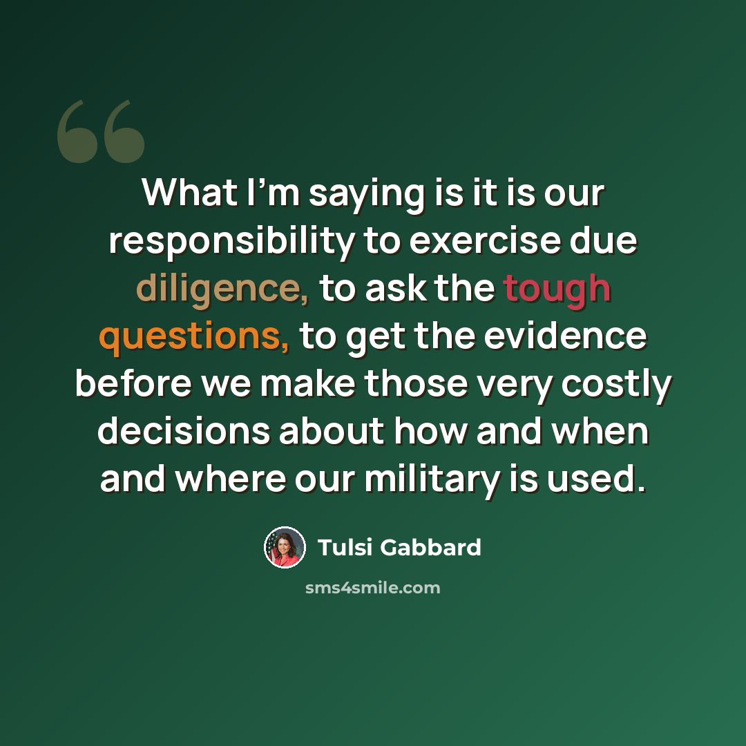 “What I'm saying is it is our responsibility to exercise due diligence, to ask the tough questions, to get the evidence before we make those very costly decisions about how and when and where our military is used.” quote by Tulsi Gabbard