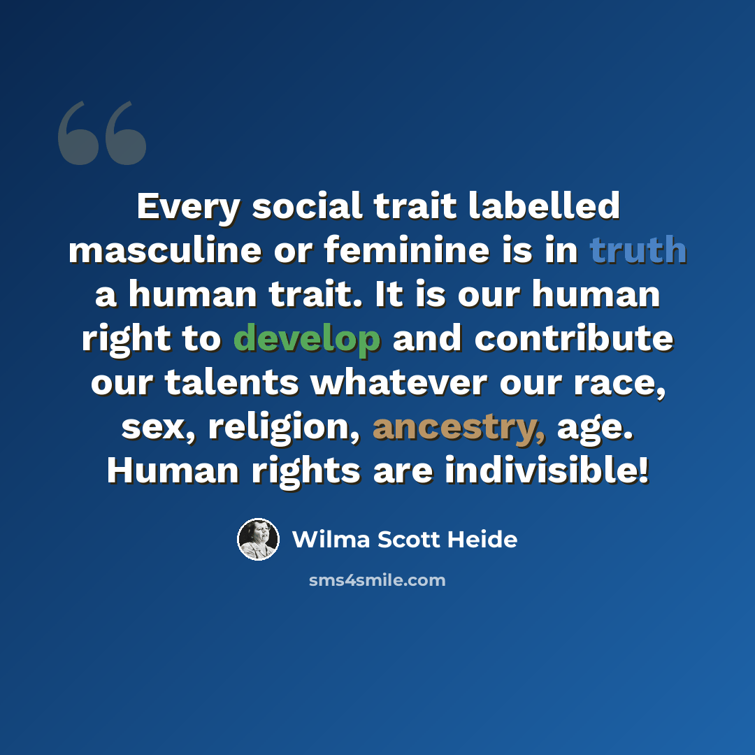 “Every social trait labelled masculine or feminine is in truth a human trait. It is our human right to develop and contribute our talents whatever our race, sex, religion, ancestry, age. Human rights are indivisible!” quote by Wilma Scott Heide