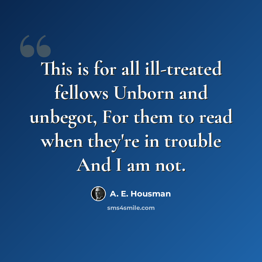 “This is for all ill-treated fellows Unborn and unbegot, For them to read when they're in trouble And I am not.” quote by A. E. Housman