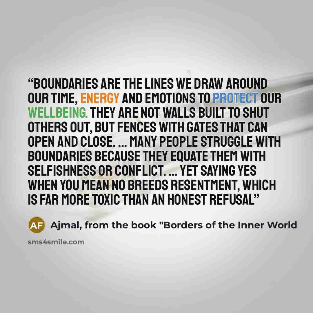 “Boundaries are the lines we draw around our time, energy and emotions to protect our wellbeing. They are not walls built to shut others out, but fences with gates that can open and close. ... Many people struggle with boundaries because they equate them with selfishness or conflict. ... Yet saying…” quote by Ajmal, from the book "Borders of the Inner World