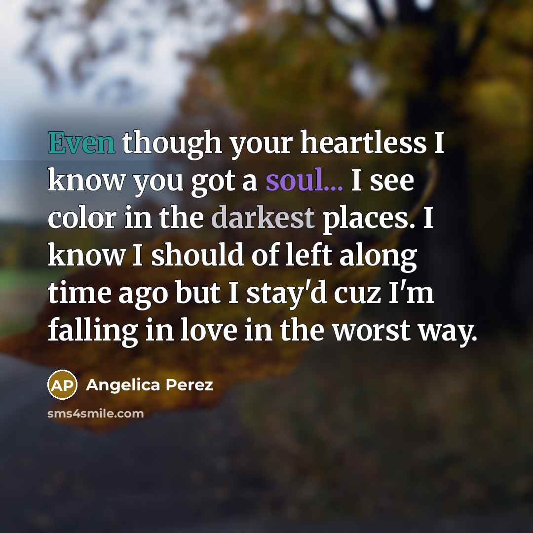 “Even though your heartless I know you got a soul... I see color in the darkest places. I know I should of left along time ago but I stay'd cuz I'm falling in love in the worst way.” quote by Angelica Perez