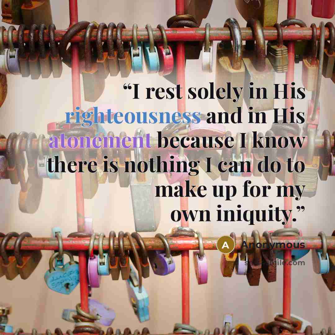 “I rest solely in His righteousness and in His atonement because I know there is nothing I can do to make up for my own iniquity.” quote by Anonymous