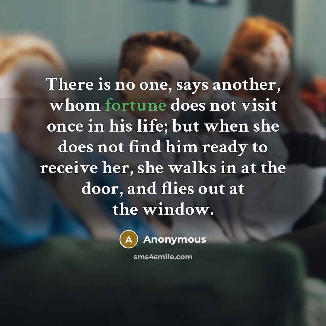 “There is no one, says another, whom fortune does not visit once in his life; but when she does not find him ready to receive her, she walks in at the door, and flies out at the window.” quote by Anonymous