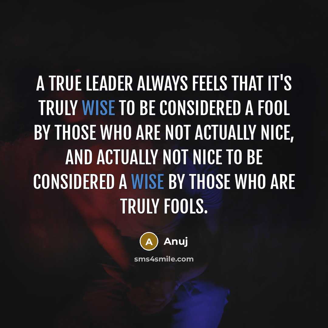 “A true leader always feels that it's truly wise to be considered a fool by those who are not actually nice, and actually not nice to be considered a wise by those who are truly fools.” quote by Anuj
