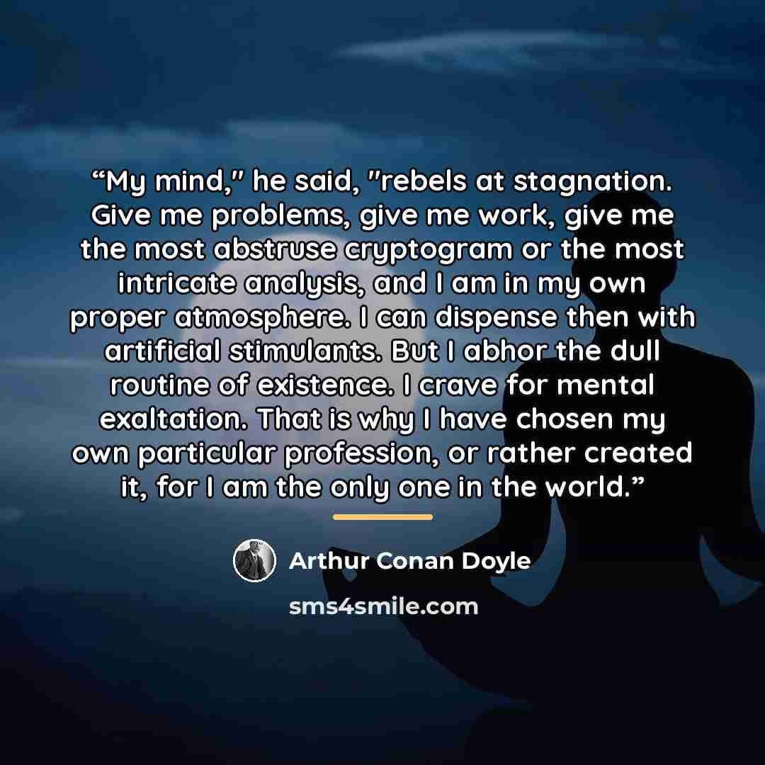 “My mind," he said, "rebels at stagnation. Give me problems, give me work, give me the most abstruse cryptogram or the most intricate analysis, and I am in my own proper atmosphere. I can dispense then with artificial stimulants. But I abhor the dull routine of existence. I crave for mental…” quote by Arthur Conan Doyle