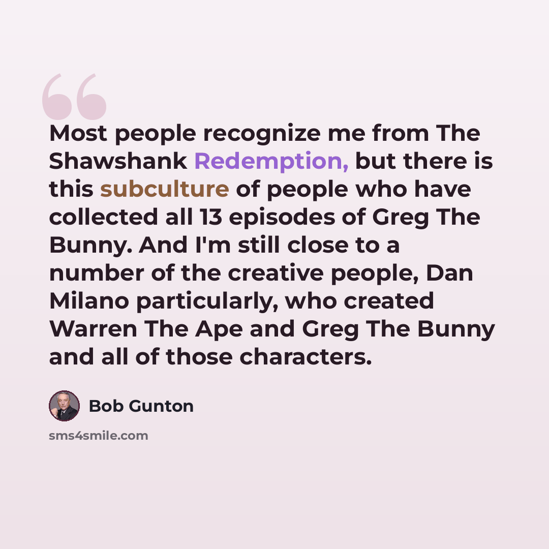 “Most people recognize me from The Shawshank Redemption, but there is this subculture of people who have collected all 13 episodes of Greg The Bunny. And I'm still close to a number of the creative people, Dan Milano particularly, who created Warren The Ape and Greg The Bunny and all of those…” quote by Bob Gunton