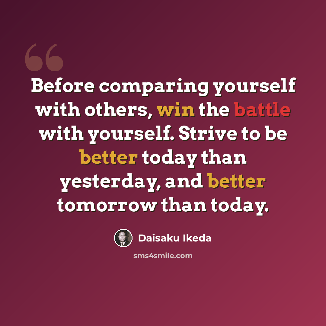 “Before comparing yourself with others, win the battle with yourself. Strive to be better today than yesterday, and better tomorrow than today.” quote by Daisaku Ikeda