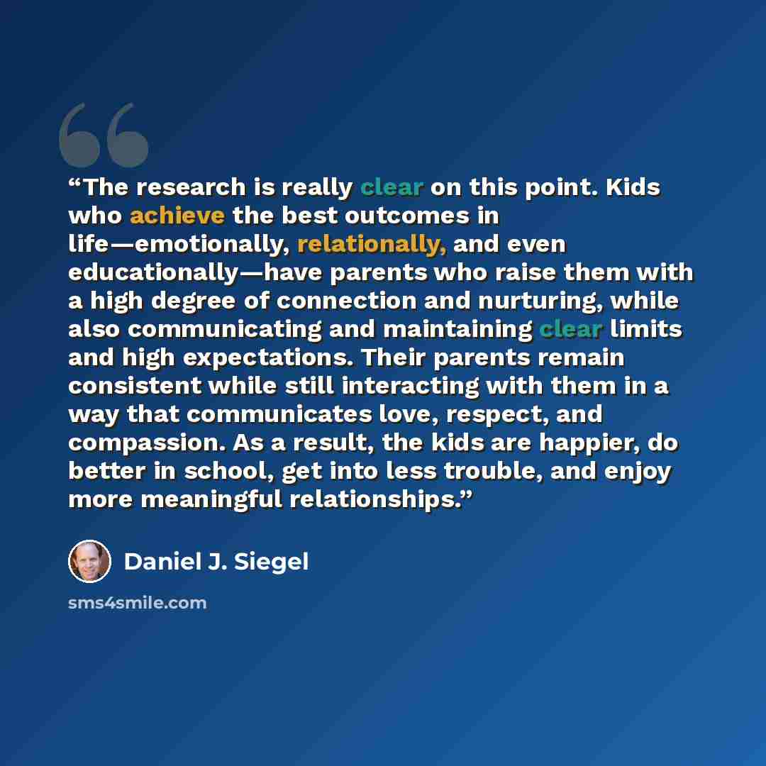 “The research is really clear on this point. Kids who achieve the best outcomes in life—emotionally, relationally, and even educationally—have parents who raise them with a high degree of connection and nurturing, while also communicating and maintaining clear limits and high expectations. Their…” quote by Daniel J. Siegel