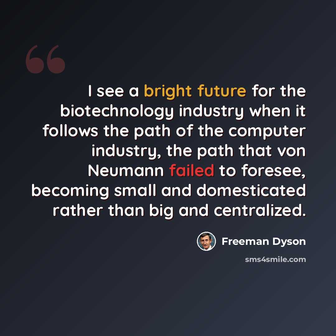“I see a bright future for the biotechnology industry when it follows the path of the computer industry, the path that von Neumann failed to foresee, becoming small and domesticated rather than big and centralized.” quote by Freeman Dyson