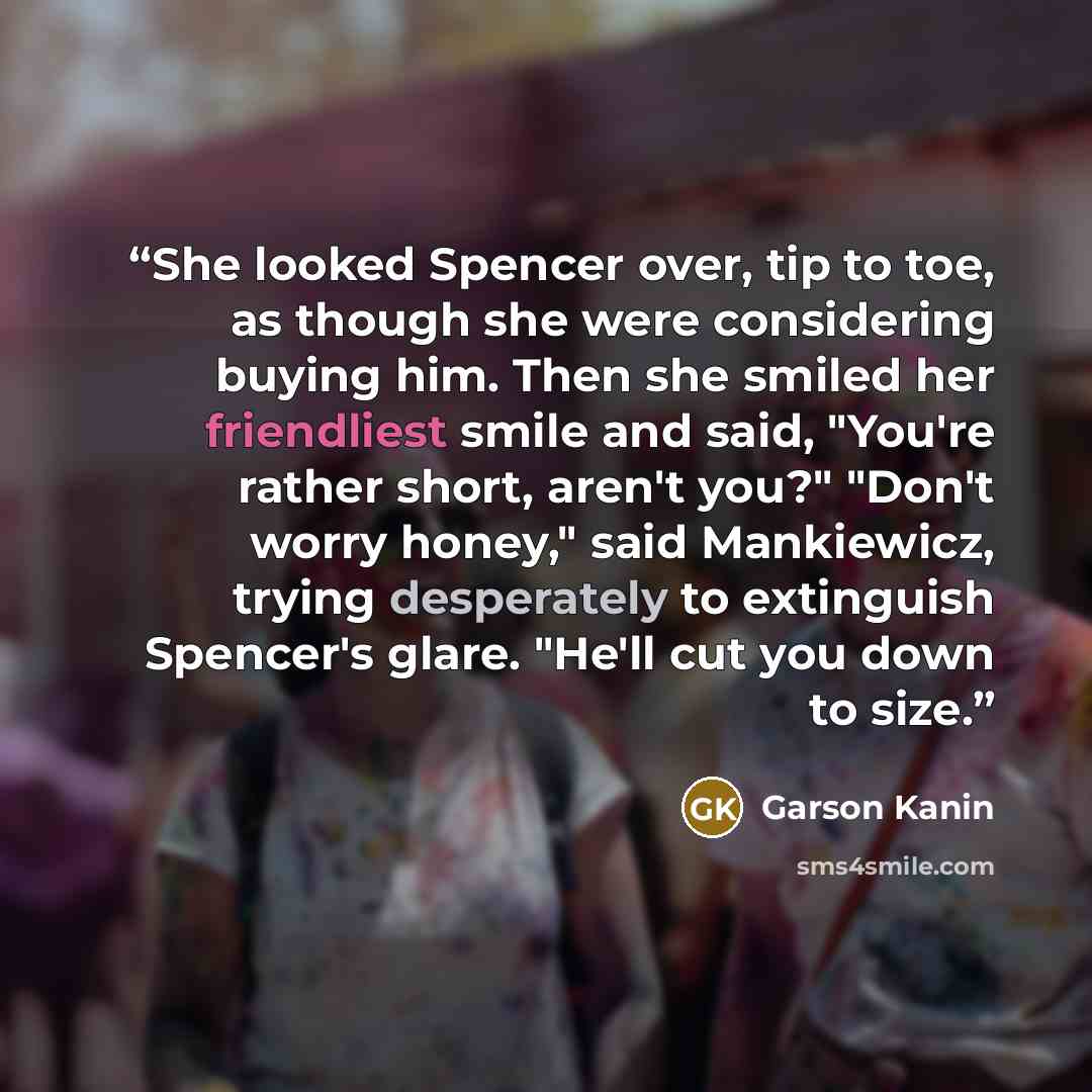 “She looked Spencer over, tip to toe, as though she were considering buying him. Then she smiled her friendliest smile and said, "You're rather short, aren't you?" "Don't worry honey," said Mankiewicz, trying desperately to extinguish Spencer's glare. "He'll cut you down to size.” quote by Garson Kanin