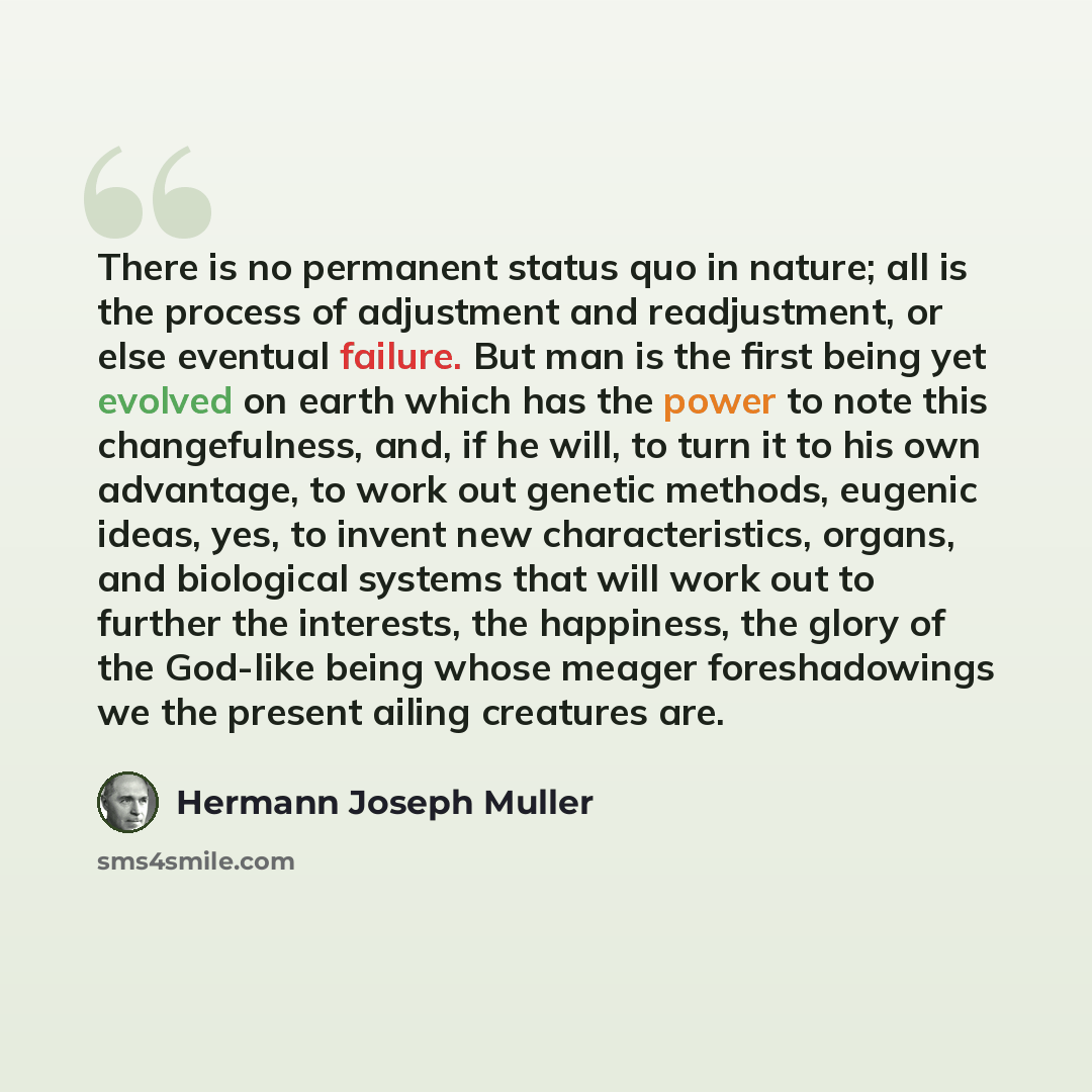 “There is no permanent status quo in nature; all is the process of adjustment and readjustment, or else eventual failure. But man is the first being yet evolved on earth which has the power to note this changefulness, and, if he will, to turn it to his own advantage, to work out genetic methods…” quote by Hermann Joseph Muller