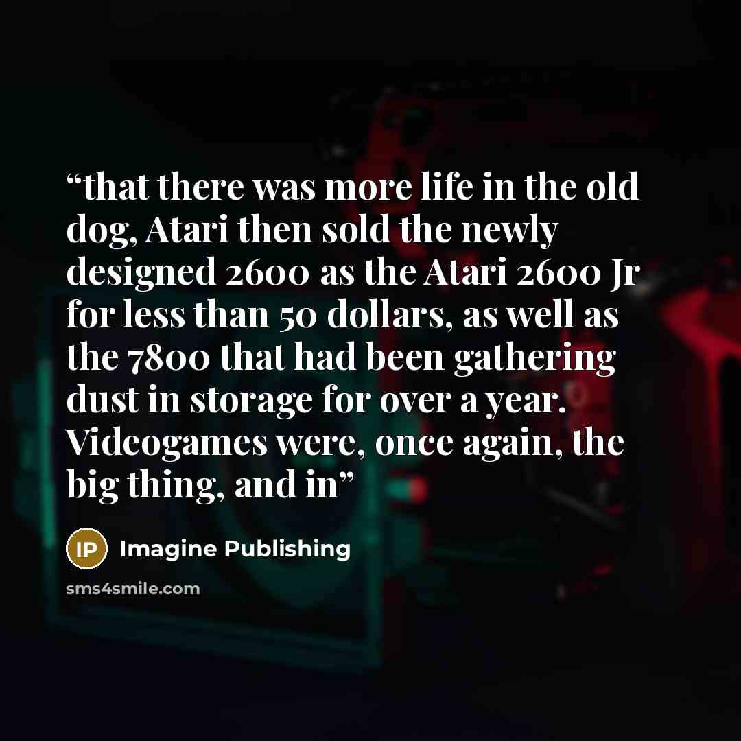 “that there was more life in the old dog, Atari then sold the newly designed 2600 as the Atari 2600 Jr for less than 50 dollars, as well as the 7800 that had been gathering dust in storage for over a year. Videogames were, once again, the big thing, and in” quote by Imagine Publishing