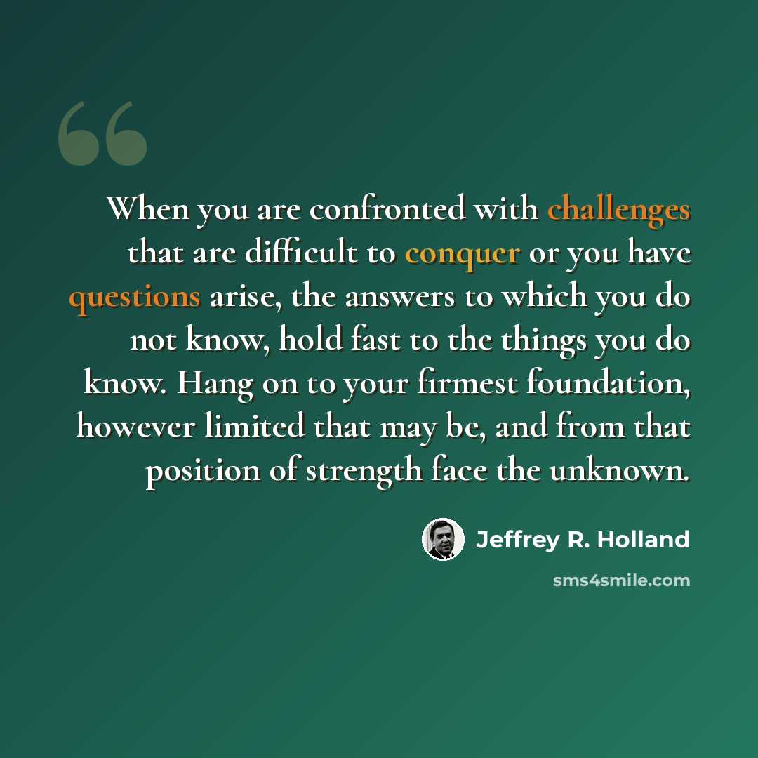 “When you are confronted with challenges that are difficult to conquer or you have questions arise, the answers to which you do not know, hold fast to the things you do know. Hang on to your firmest foundation, however limited that may be, and from that position of strength face the unknown.” quote by Jeffrey R. Holland