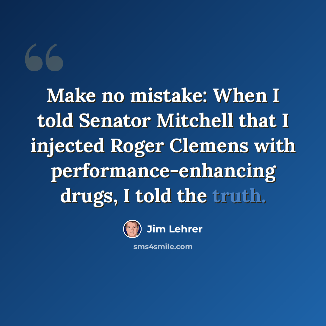 “Make no mistake: When I told Senator Mitchell that I injected Roger Clemens with performance-enhancing drugs, I told the truth.” quote by Jim Lehrer