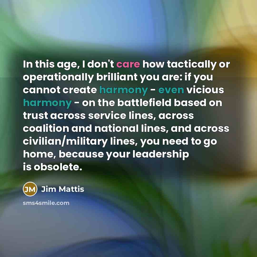 “In this age, I don't care how tactically or operationally brilliant you are: if you cannot create harmony - even vicious harmony - on the battlefield based on trust across service lines, across coalition and national lines, and across civilian/military lines, you need to go home, because your…” quote by Jim Mattis