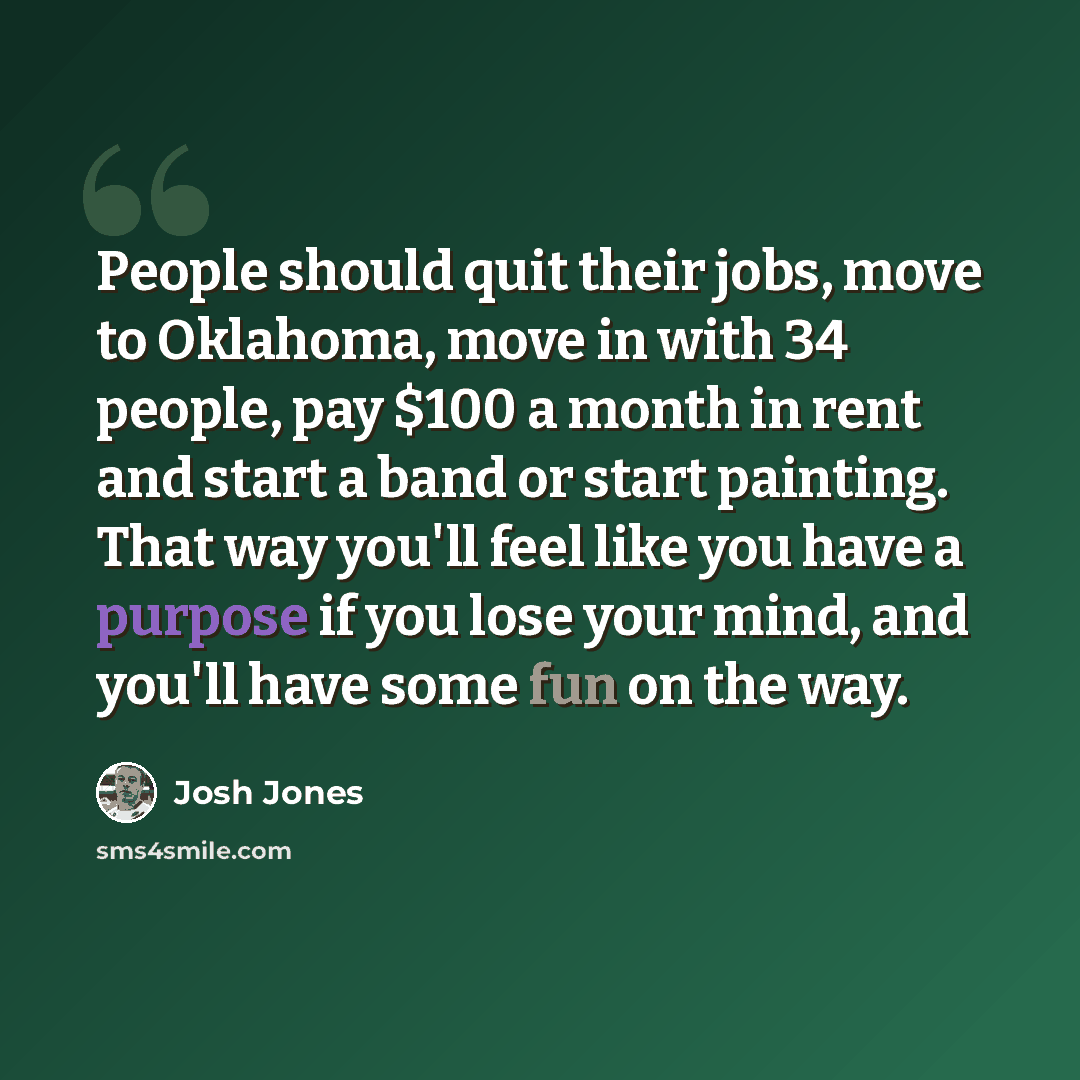 “People should quit their jobs, move to Oklahoma, move in with 34 people, pay $100 a month in rent and start a band or start painting. That way you'll feel like you have a purpose if you lose your mind, and you'll have some fun on the way.” quote by Josh Jones