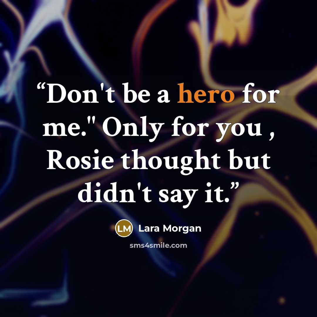 “Don't be a hero for me." Only for you , Rosie thought but didn't say it.” quote by Lara Morgan