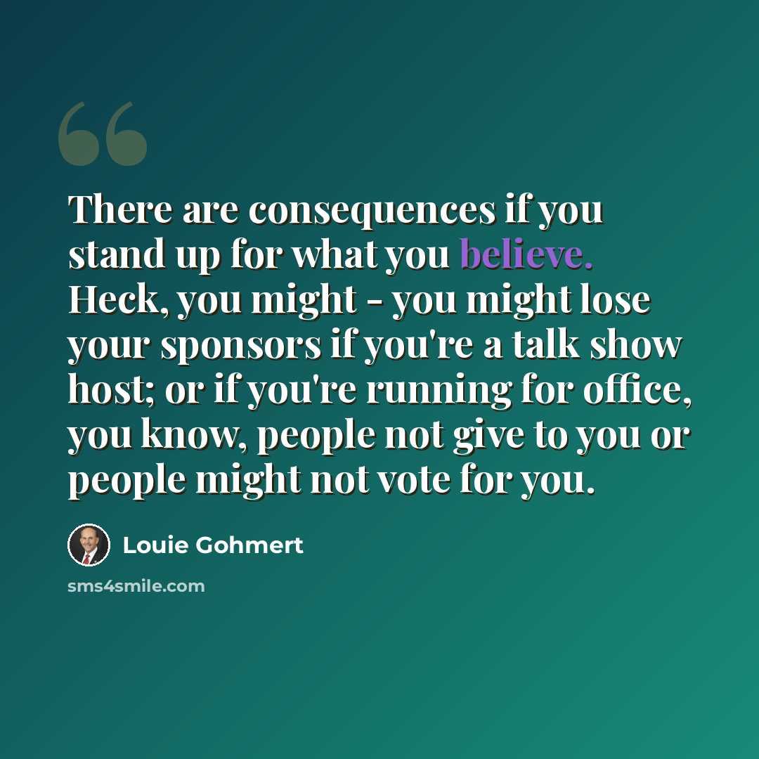 “There are consequences if you stand up for what you believe. Heck, you might - you might lose your sponsors if you're a talk show host; or if you're running for office, you know, people not give to you or people might not vote for you.” quote by Louie Gohmert