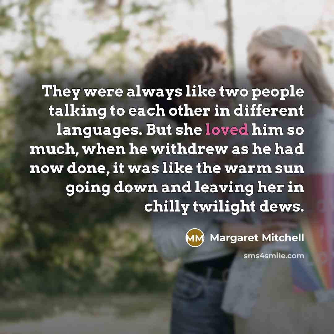 “They were always like two people talking to each other in different languages. But she loved him so much, when he withdrew as he had now done, it was like the warm sun going down and leaving her in chilly twilight dews.” quote by Margaret Mitchell