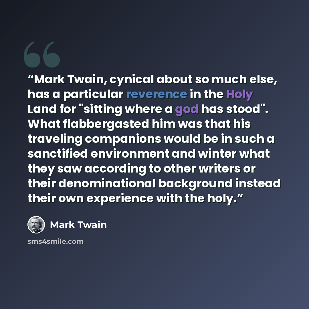 “Mark Twain, cynical about so much else, has a particular reverence in the Holy Land for "sitting where a god has stood". What flabbergasted him was that his traveling companions would be in such a sanctified environment and winter what they saw according to other writers or their denominational…” quote by Mark Twain