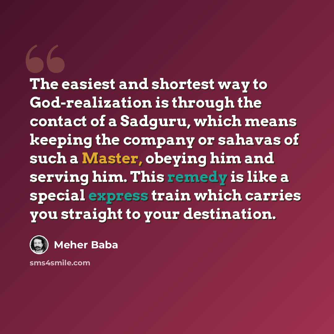 “The easiest and shortest way to God-realization is through the contact of a Sadguru, which means keeping the company or sahavas of such a Master, obeying him and serving him. This remedy is like a special express train which carries you straight to your destination.” quote by Meher Baba