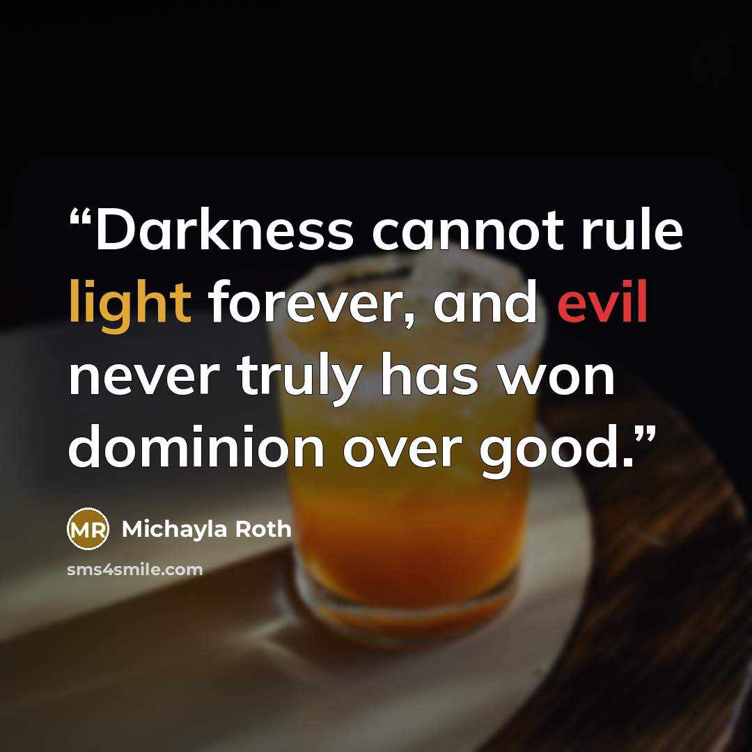 “Darkness cannot rule light forever, and evil never truly has won dominion over good.” quote by Michayla Roth