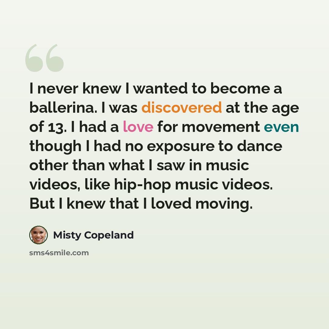 “I never knew I wanted to become a ballerina. I was discovered at the age of 13. I had a love for movement even though I had no exposure to dance other than what I saw in music videos, like hip-hop music videos. But I knew that I loved moving.” quote by Misty Copeland