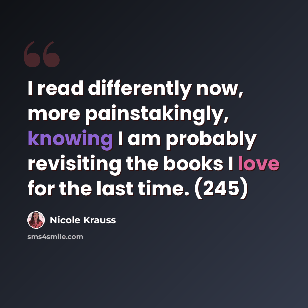 “I read differently now, more painstakingly, knowing I am probably revisiting the books I love for the last time. (245)” quote by Nicole Krauss
