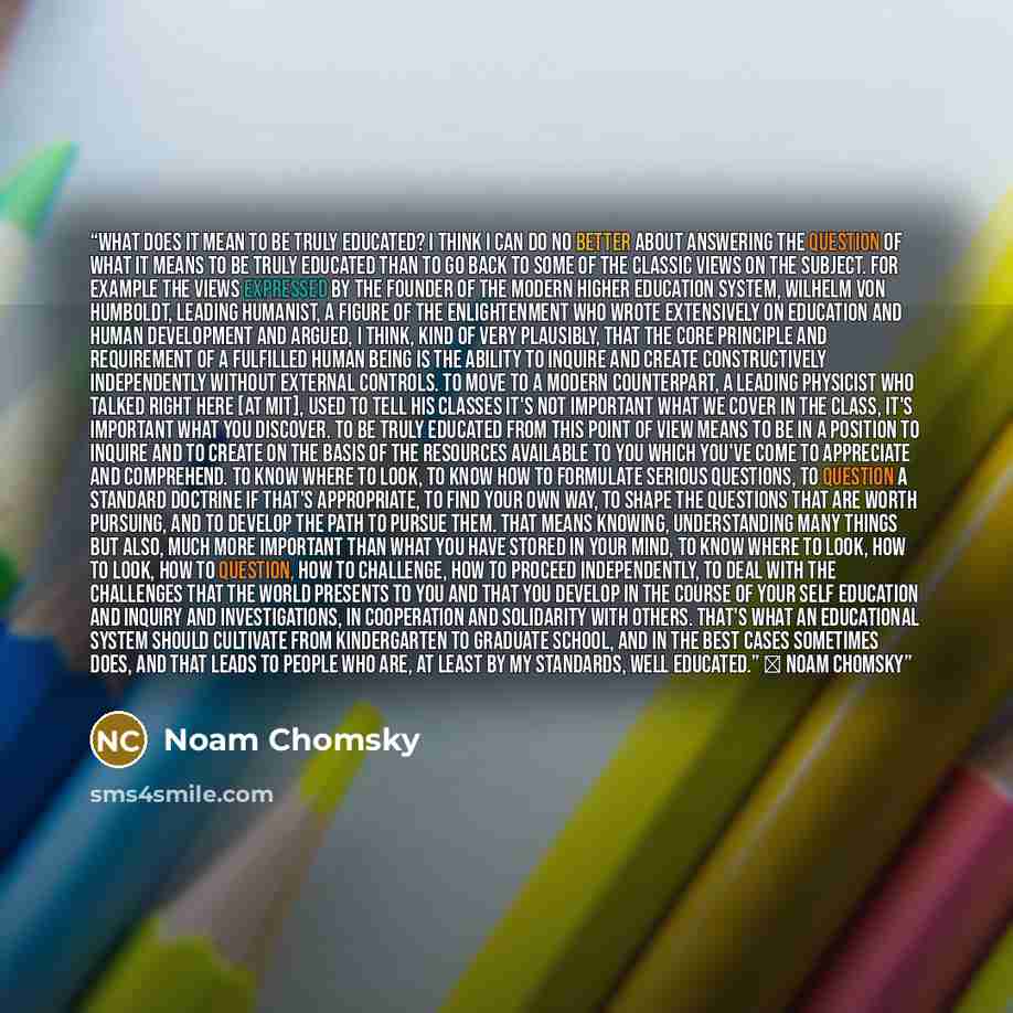 “What does it mean to be truly educated? I think I can do no better about answering the question of what it means to be truly educated than to go back to some of the classic views on the subject. For example the views expressed by the founder of the modern higher education system, Wilhelm von…” quote by Noam Chomsky