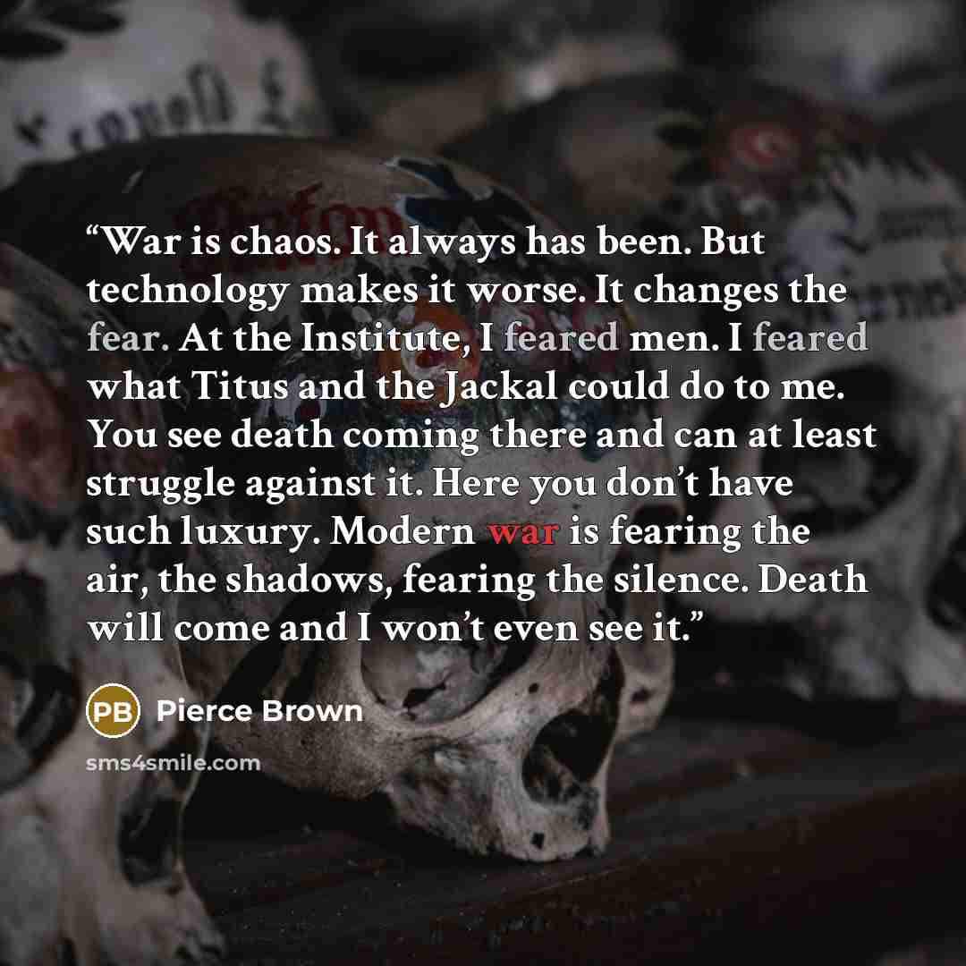 “War is chaos. It always has been. But technology makes it worse. It changes the fear. At the Institute, I feared men. I feared what Titus and the Jackal could do to me. You see death coming there and can at least struggle against it. Here you don’t have such luxury. Modern war is fearing the air…” quote by Pierce Brown