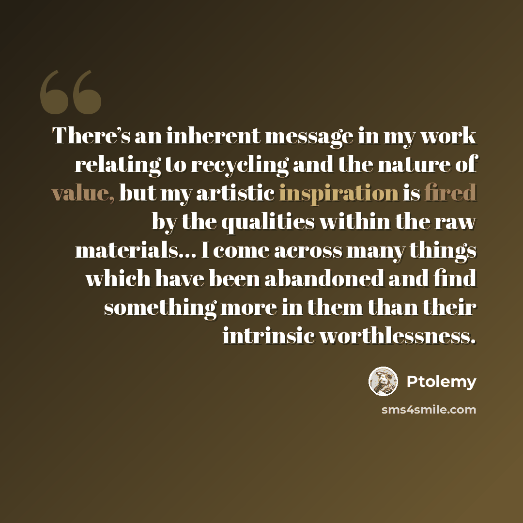 “There’s an inherent message in my work relating to recycling and the nature of value, but my artistic inspiration is fired by the qualities within the raw materials… I come across many things which have been abandoned and find something more in them than their intrinsic worthlessness.” quote by Ptolemy