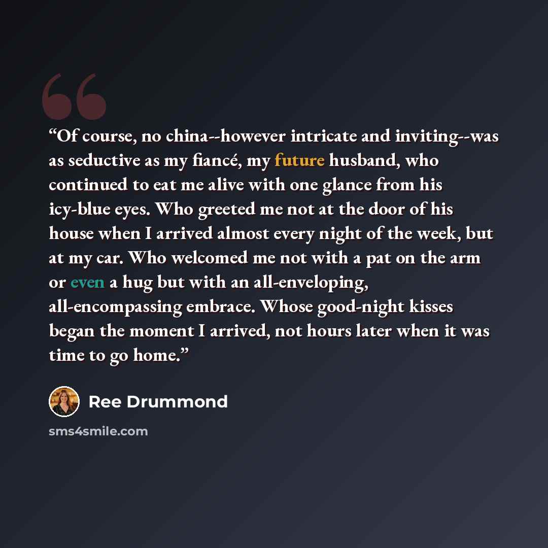 “Of course, no china--however intricate and inviting--was as seductive as my fiancé, my future husband, who continued to eat me alive with one glance from his icy-blue eyes. Who greeted me not at the door of his house when I arrived almost every night of the week, but at my car. Who welcomed me not…” quote by Ree Drummond