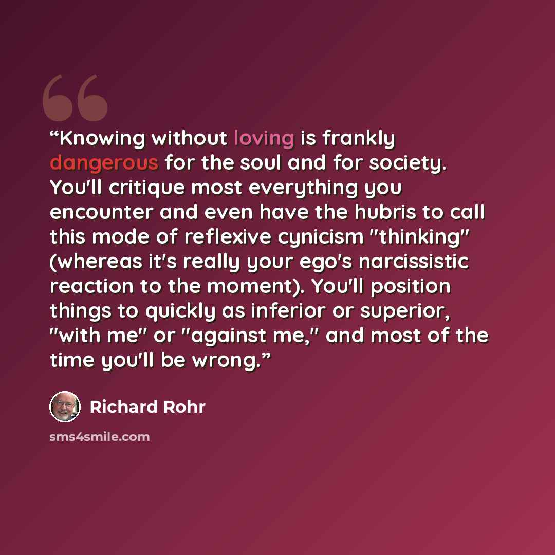 “Knowing without loving is frankly dangerous for the soul and for society. You'll critique most everything you encounter and even have the hubris to call this mode of reflexive cynicism "thinking" (whereas it's really your ego's narcissistic reaction to the moment). You'll position things to…” quote by Richard Rohr