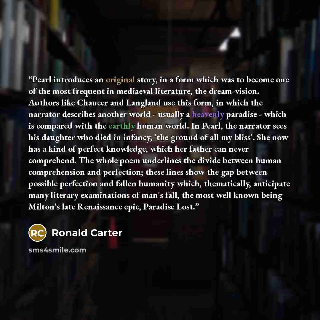 “Pearl introduces an original story, in a form which was to become one of the most frequent in mediaeval literature, the dream-vision. Authors like Chaucer and Langland use this form, in which the narrator describes another world - usually a heavenly paradise - which is compared with the earthly…” quote by Ronald Carter