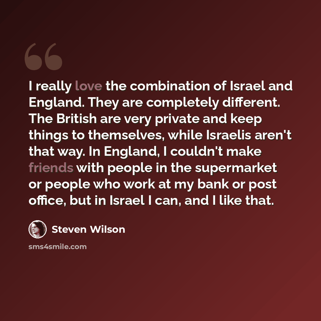 “I really love the combination of Israel and England. They are completely different. The British are very private and keep things to themselves, while Israelis aren't that way. In England, I couldn't make friends with people in the supermarket or people who work at my bank or post office, but in…” quote by Steven Wilson