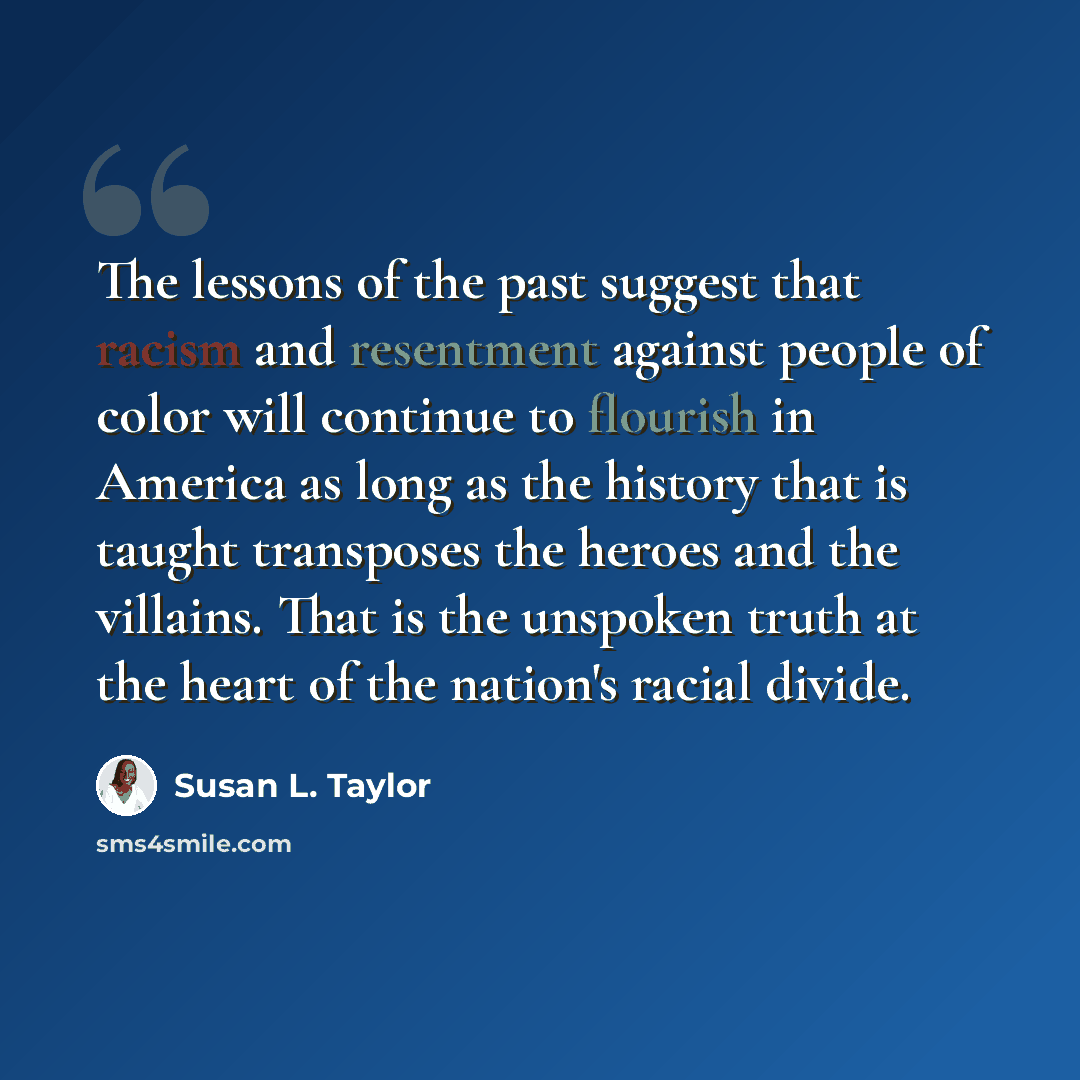 “The lessons of the past suggest that racism and resentment against people of color will continue to flourish in America as long as the history that is taught transposes the heroes and the villains. That is the unspoken truth at the heart of the nation's racial divide.” quote by Susan L. Taylor