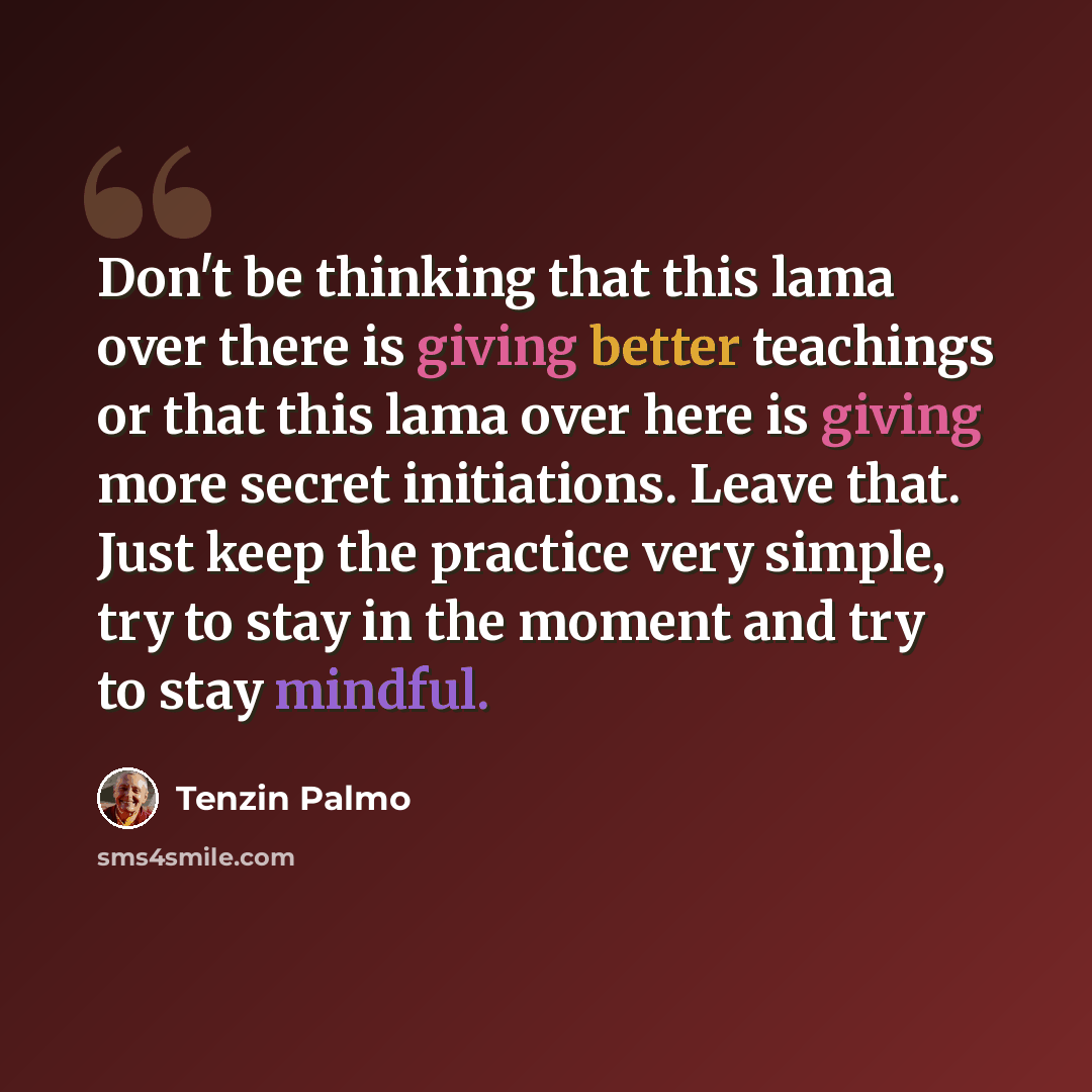 “Don't be thinking that this lama over there is giving better teachings or that this lama over here is giving more secret initiations. Leave that. Just keep the practice very simple, try to stay in the moment and try to stay mindful.” quote by Tenzin Palmo