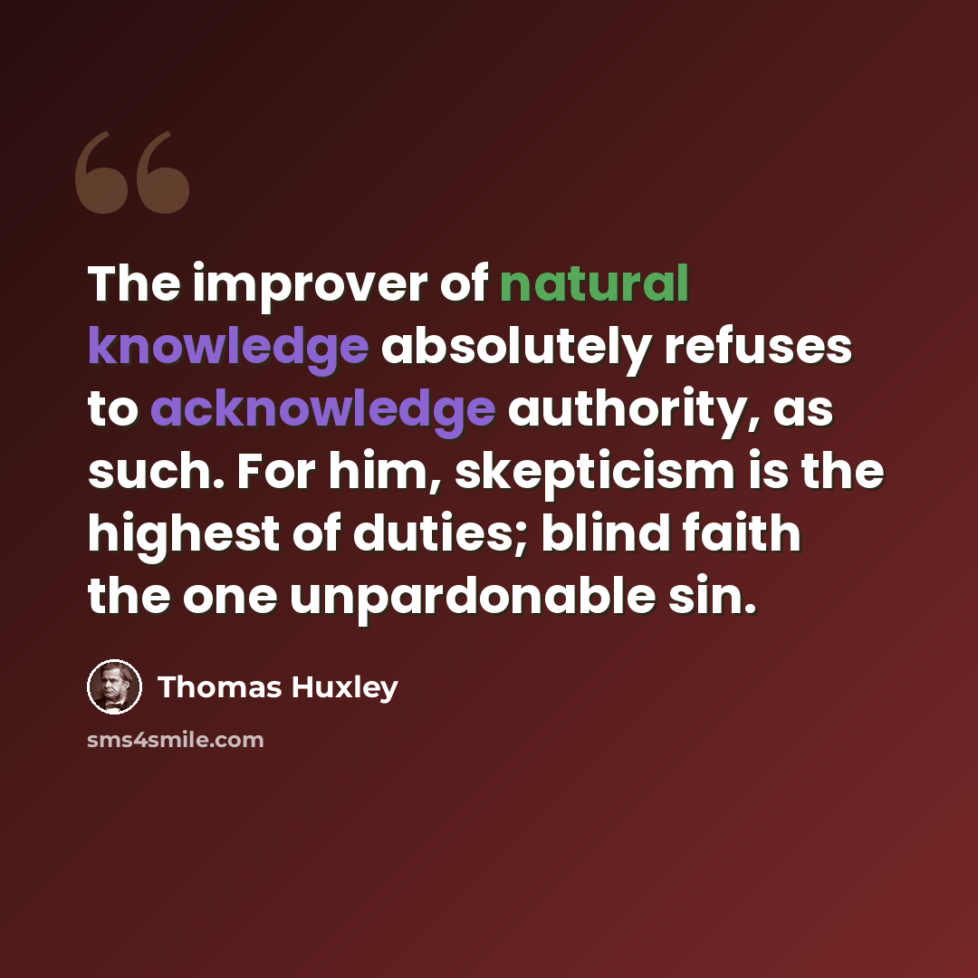 “The improver of natural knowledge absolutely refuses to acknowledge authority, as such. For him, skepticism is the highest of duties; blind faith the one unpardonable sin.” quote by Thomas Huxley