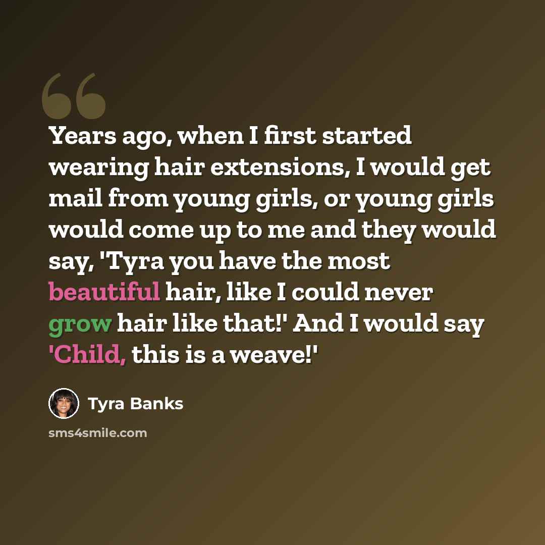 “Years ago, when I first started wearing hair extensions, I would get mail from young girls, or young girls would come up to me and they would say, 'Tyra you have the most beautiful hair, like I could never grow hair like that!' And I would say 'Child, this is a weave!'” quote by Tyra Banks