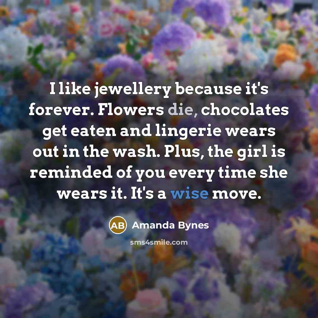 “I like jewellery because it's forever. Flowers die, chocolates get eaten and lingerie wears out in the wash. Plus, the girl is reminded of you every time she wears it. It's a wise move.” quote by Amanda Bynes