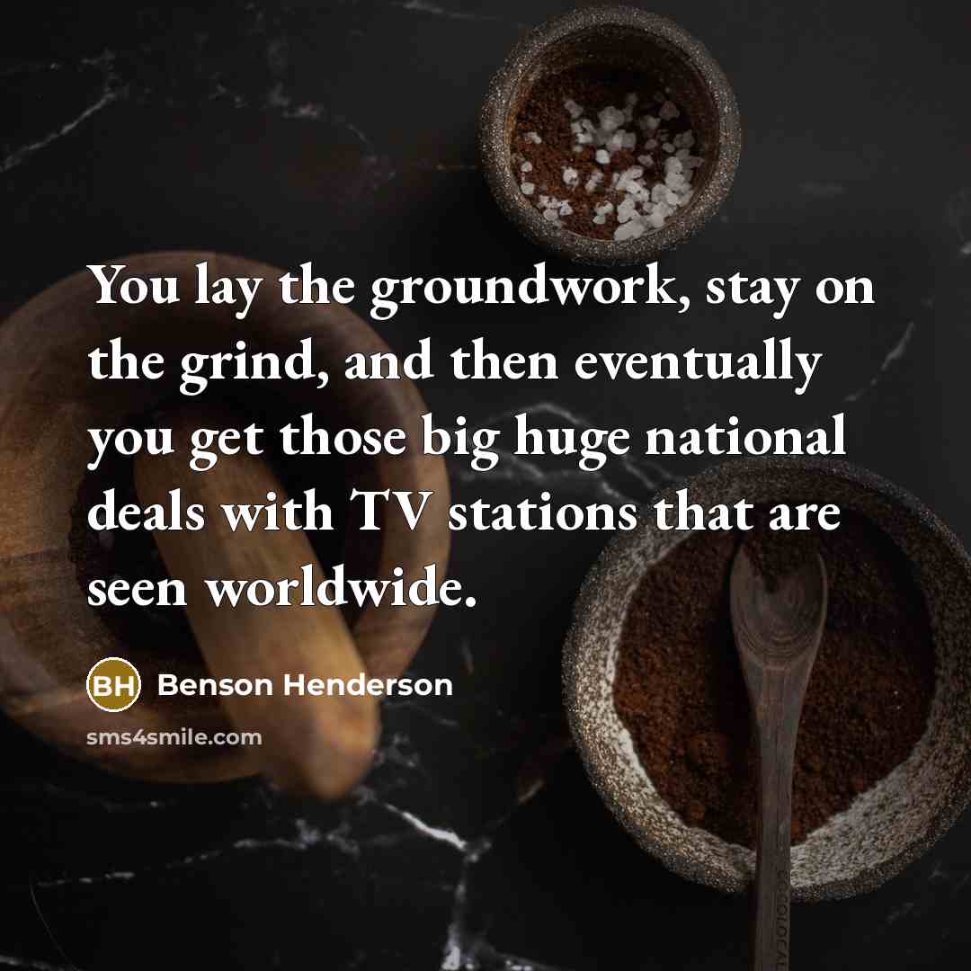“You lay the groundwork, stay on the grind, and then eventually you get those big huge national deals with TV stations that are seen worldwide.” quote by Benson Henderson
