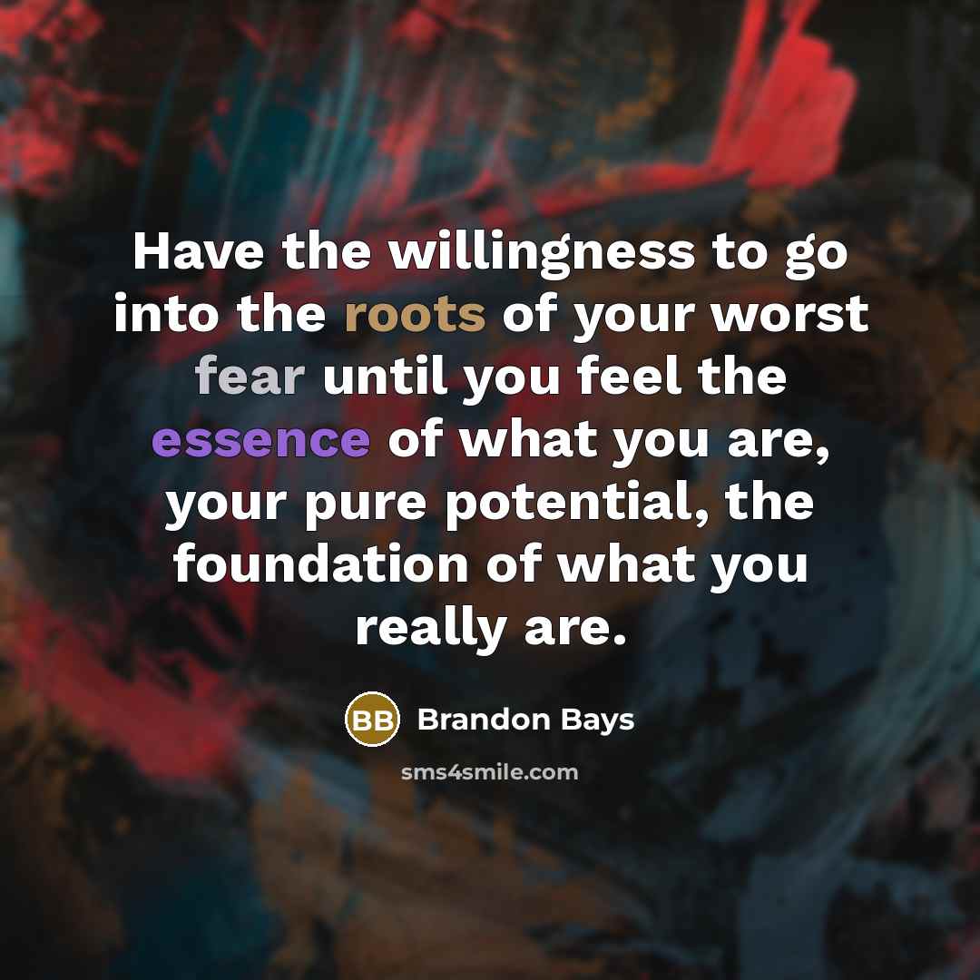 “Have the willingness to go into the roots of your worst fear until you feel the essence of what you are, your pure potential, the foundation of what you really are.” quote by Brandon Bays