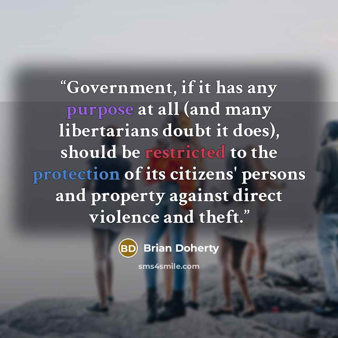“Government, if it has any purpose at all (and many libertarians doubt it does), should be restricted to the protection of its citizens' persons and property against direct violence and theft.” quote by Brian Doherty