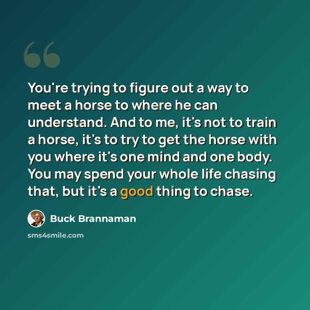 “You're trying to figure out a way to meet a horse to where he can understand. And to me, it's not to train a horse, it's to try to get the horse with you where it's one mind and one body. You may spend your whole life chasing that, but it's a good thing to chase.” quote by Buck Brannaman
