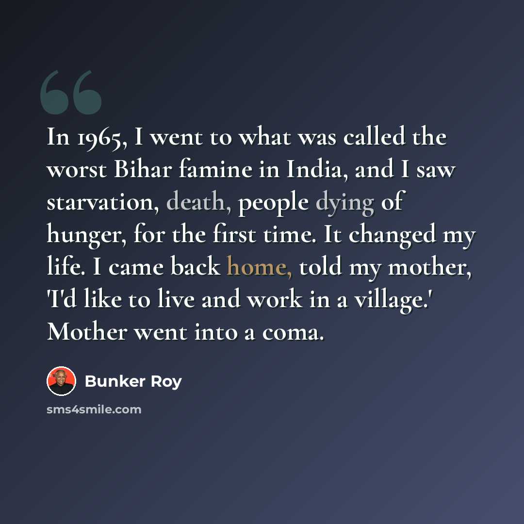 “In 1965, I went to what was called the worst Bihar famine in India, and I saw starvation, death, people dying of hunger, for the first time. It changed my life. I came back home, told my mother, 'I'd like to live and work in a village.' Mother went into a coma.” quote by Bunker Roy