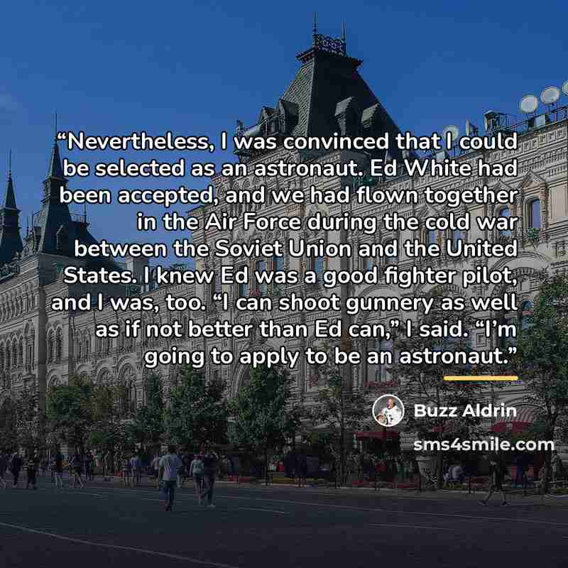 “Nevertheless, I was convinced that I could be selected as an astronaut. Ed White had been accepted, and we had flown together in the Air Force during the cold war between the Soviet Union and the United States. I knew Ed was a good fighter pilot, and I was, too. “I can shoot gunnery as well as if…” quote by Buzz Aldrin