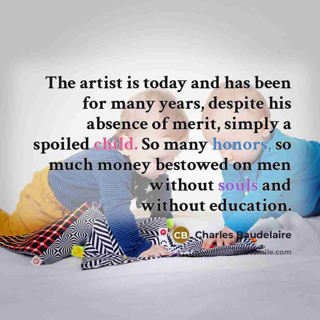 “The artist is today and has been for many years, despite his absence of merit, simply a spoiled child. So many honors, so much money bestowed on men without souls and without education.” quote by Charles Baudelaire