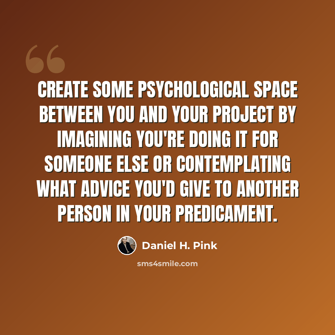 “Create some psychological space between you and your project by imagining you're doing it for someone else or contemplating what advice you'd give to another person in your predicament.” quote by Daniel H. Pink